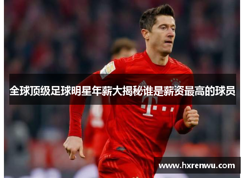 全球顶级足球明星年薪大揭秘谁是薪资最高的球员