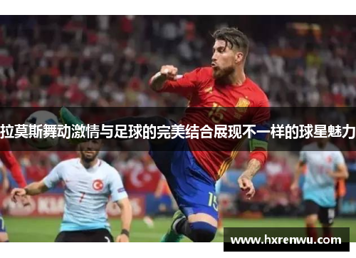 拉莫斯舞动激情与足球的完美结合展现不一样的球星魅力