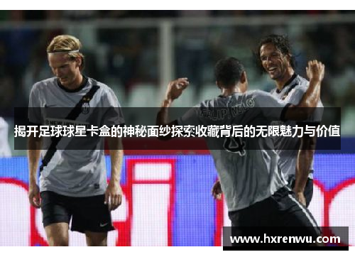 揭开足球球星卡盒的神秘面纱探索收藏背后的无限魅力与价值