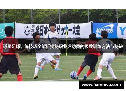 球星足球训练技巧全解析揭秘职业运动员的极致训练方法与秘诀