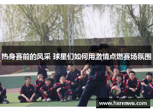 热身赛前的风采 球星们如何用激情点燃赛场氛围