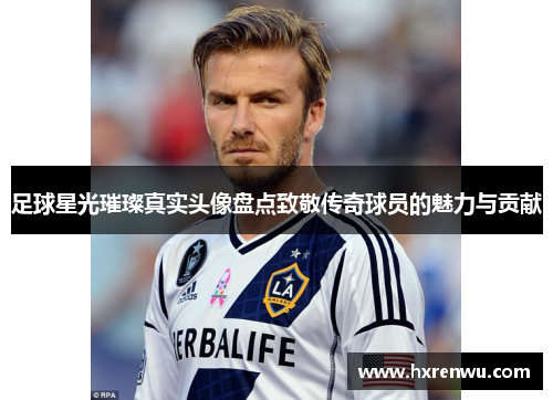 足球星光璀璨真实头像盘点致敬传奇球员的魅力与贡献