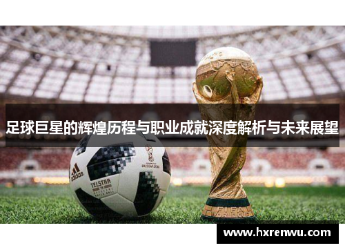 足球巨星的辉煌历程与职业成就深度解析与未来展望