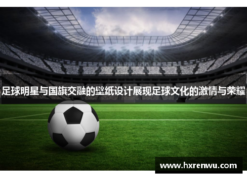 足球明星与国旗交融的壁纸设计展现足球文化的激情与荣耀