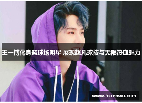 王一博化身篮球场明星 展现超凡球技与无限热血魅力