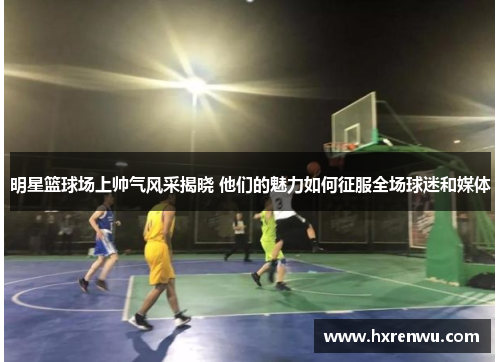 明星篮球场上帅气风采揭晓 他们的魅力如何征服全场球迷和媒体