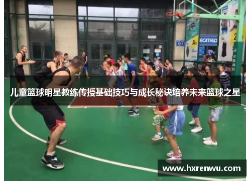 儿童篮球明星教练传授基础技巧与成长秘诀培养未来篮球之星