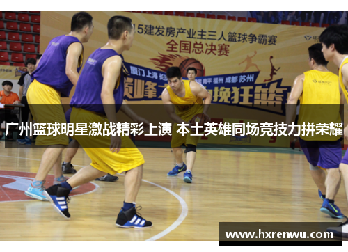 广州篮球明星激战精彩上演 本土英雄同场竞技力拼荣耀