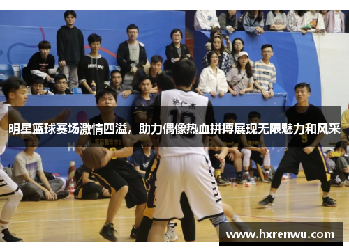 明星篮球赛场激情四溢，助力偶像热血拼搏展现无限魅力和风采